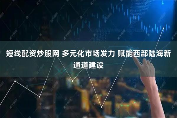 短线配资炒股网 多元化市场发力 赋能西部陆海新通道建设