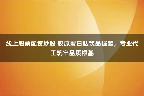线上股票配资炒股 胶原蛋白肽饮品崛起，专业代工筑牢品质根基