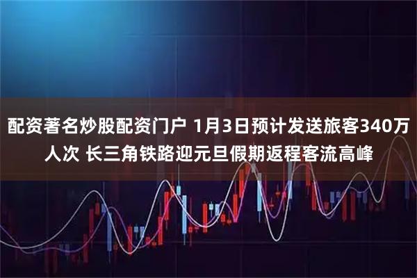 配资著名炒股配资门户 1月3日预计发送旅客340万人次 长三角铁路迎元旦假期返程客流高峰
