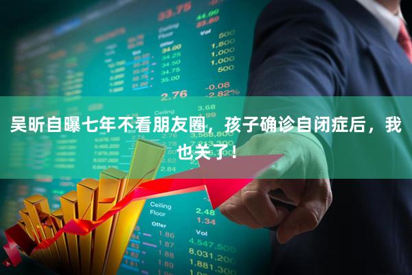 吴昕自曝七年不看朋友圈，孩子确诊自闭症后，我也关了！