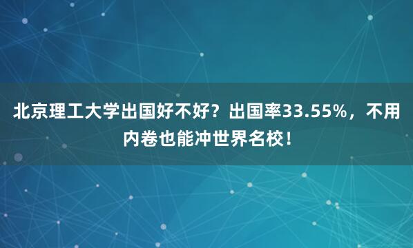 北京理工大学出国好不好？出国率33.55%，不用内卷也能冲世界名校！