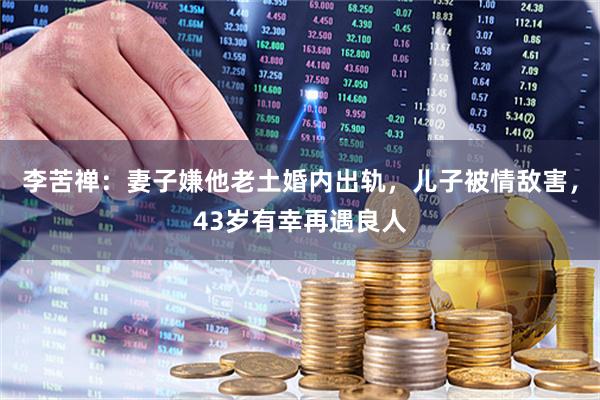 李苦禅：妻子嫌他老土婚内出轨，儿子被情敌害，43岁有幸再遇良人