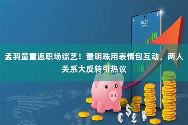 孟羽童重返职场综艺！董明珠用表情包互动，两人关系大反转引热议