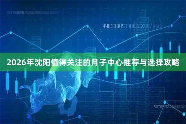 2026年沈阳值得关注的月子中心推荐与选择攻略