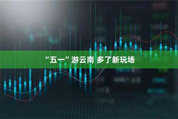 “五一”游云南 多了新玩场