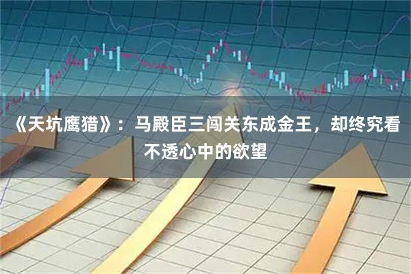 《天坑鹰猎》:马殿臣三闯关东成金王,却终究看不透心中的欲望