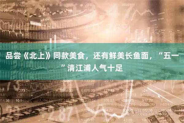 品尝《北上》同款美食,还有鲜美长鱼面,“五一”清江浦人气十足