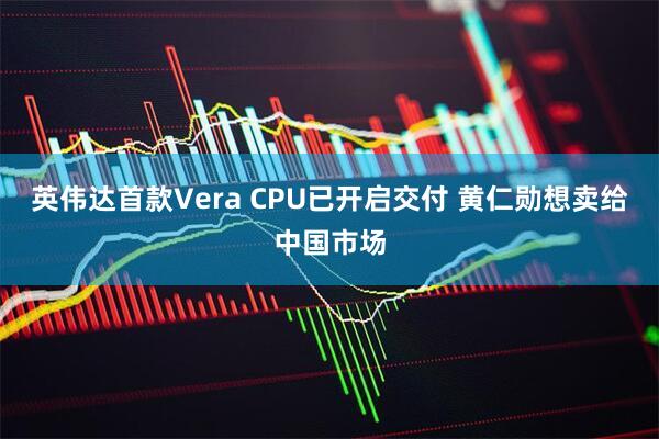 英伟达首款Vera CPU已开启交付 黄仁勋想卖给中国市场