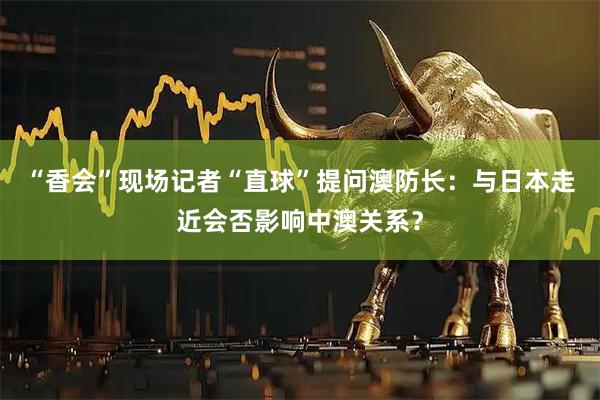 “香会”现场记者“直球”提问澳防长：与日本走近会否影响中澳关系？