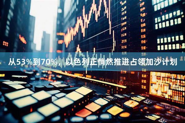 从53%到70%，以色列正悄然推进占领加沙计划
