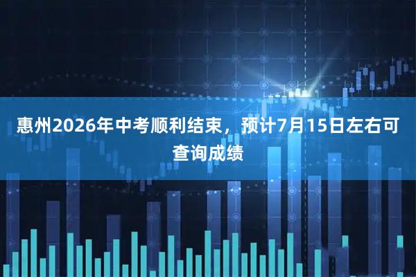 惠州2026年中考顺利结束，预计7月15日左右可查询成绩