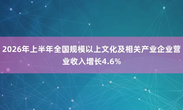 2026年上半年全国规模以上文化及相关产业企业营业收入增长4.6%
