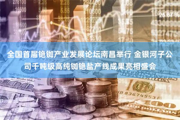 全国首届铯铷产业发展论坛南昌举行 金银河子公司千吨级高纯铷铯盐产线成果亮相盛会